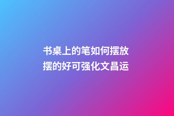 书桌上的笔如何摆放 摆的好可强化文昌运